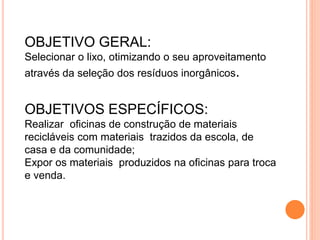 OBJETIVO GERAL:
Selecionar o lixo, otimizando o seu aproveitamento
através da seleção dos resíduos inorgânicos.
OBJETIVOS ESPECÍFICOS:
Realizar oficinas de construção de materiais
recicláveis com materiais trazidos da escola, de
casa e da comunidade;
Expor os materiais produzidos na oficinas para troca
e venda.
 