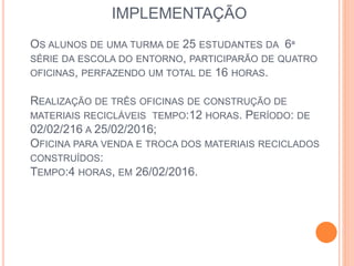 IMPLEMENTAÇÃO
OS ALUNOS DE UMA TURMA DE 25 ESTUDANTES DA 6ª
SÉRIE DA ESCOLA DO ENTORNO, PARTICIPARÃO DE QUATRO
OFICINAS, PERFAZENDO UM TOTAL DE 16 HORAS.
REALIZAÇÃO DE TRÊS OFICINAS DE CONSTRUÇÃO DE
MATERIAIS RECICLÁVEIS TEMPO:12 HORAS. PERÍODO: DE
02/02/216 A 25/02/2016;
OFICINA PARA VENDA E TROCA DOS MATERIAIS RECICLADOS
CONSTRUÍDOS:
TEMPO:4 HORAS, EM 26/02/2016.
 