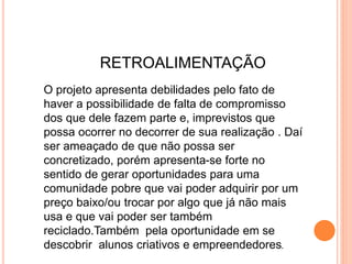 RETROALIMENTAÇÃO
O projeto apresenta debilidades pelo fato de
haver a possibilidade de falta de compromisso
dos que dele fazem parte e, imprevistos que
possa ocorrer no decorrer de sua realização . Daí
ser ameaçado de que não possa ser
concretizado, porém apresenta-se forte no
sentido de gerar oportunidades para uma
comunidade pobre que vai poder adquirir por um
preço baixo/ou trocar por algo que já não mais
usa e que vai poder ser também
reciclado.Também pela oportunidade em se
descobrir alunos criativos e empreendedores.
 
