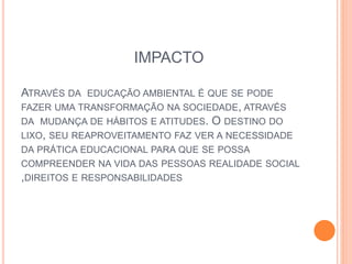 IMPACTO
ATRAVÉS DA EDUCAÇÃO AMBIENTAL É QUE SE PODE
FAZER UMA TRANSFORMAÇÃO NA SOCIEDADE, ATRAVÉS
DA MUDANÇA DE HÁBITOS E ATITUDES. O DESTINO DO
LIXO, SEU REAPROVEITAMENTO FAZ VER A NECESSIDADE
DA PRÁTICA EDUCACIONAL PARA QUE SE POSSA
COMPREENDER NA VIDA DAS PESSOAS REALIDADE SOCIAL
,DIREITOS E RESPONSABILIDADES
 
