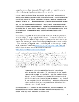 2
que punham em marcha as roldanas das fábricas. E treiná-la para se disciplinar numa
ordem mecânica, repetitiva, baseada no comando e no controlo.
A escola é, assim, uma invenção das necessidades de produção dos tempos modernos
tendo prestado relevantíssimos serviços de natureza funcional. Era preciso homogeneizar,
estandardizar, disciplinar, ordenar as vontades e os gestos. Era preciso assegurar que a
passagem do campo para a fábrica assegurasse os mecanismos de uma produção regrada.
Mas, para além deste imperativo produtivista, a escola cumpria ainda uma importante
função social e política de natureza ideológica. Era preciso que fosse uma agência de uma
socialização mais ou menos passiva, que os “cidadãos” aceitassem ser funcionários de um
estado, em muitos casos emergente, e que contribuísse para a sua constituição e
legitimação.
Esta escola seguiu o padrão da fábrica, da cadeia de montagem. Dividiu e segmentou os
modos, os tempos, os espaços de produção. Especializou e hierarquizou as pessoas em
séries. Organizou o trabalho numa lógica de reprodução e repetição. Alienou e escravizou
as pessoas. O filme Tempos Modernos é o exemplo paradigmático desta ordem fabril que
a escola adotou. E o paradigma da crítica a esta ordem pode ainda ser a canção dos Pink
Floyd, Another brick in the Wall (https://www.youtube.com/watch?v=YR5ApYxkU-U) ,
também representado no documentário A Educação Proibida
(https://www.youtube.com/watch?v=ceIuwmpyIX0 ).
A escola passou, assim, de uma ordem limitada, artesanal e pessoal para uma ordem de
produção em série, tendo a capacidade de formar milhões de pessoas para viverem num
outro mundo empresarial e político. E não há dúvida que esta revolução nos modos de
ensinar – do ensino individual para um ensino coletivo, do ensinar a todos como se todos
fossem um só – correspondeu a um considerável avanço na massificação e
democratização do acesso à instrução. Esta passagem parecia assegurar o ideal
proclamado por Coménio (1976: 45) na sua notável Didática Magna publicada no início do
século XVII [1627]:
“Nós ousamos prometer uma Didática Magna, isto é, um método
universal de ensinar tudo a todos. E de ensinar com tal certeza, que seja
impossível não conseguir bons resultados. E de ensinar rapidamente, ou
seja, sem nenhum enfado e sem nenhum aborrecimento para os alunos e
para os professores, mas antes com sumo prazer para uns e para outros. E
de ensinar solidamente, não superficialmente e apenas com palavras, mas
encaminhando os alunos para uma verdadeira instrução, para os bons
costumes e para a piedade sincera. “
Esta ilusão tecnocrática e romântica de tudo ensinar a todos com prazer está longe das
evidências empíricas e mesmo da visão profética de um seu quase contemporâneo,
António Vieira. Com efeito, este mestre da oratória afirma
 