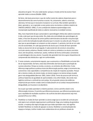 4
educativa em geral. Por uma razão basilar: porque a missão central da escola é fazer
aprender todos os alunos (Roldão: 2009).
De facto, não basta prescrever o que de melhor existe dos saberes disponíveis para o
desenvolvimento dos seres humanos e sociais. Há, certamente, saberes universais,
abstratos, formais que é necessário incorporar no currículo. Mas também aprender a
fazer, aprender a ser e aprender a viver juntos como nos lembra o célebre relatório da
UNESCO (UNESCO: 1996) ). É uma condição de cidadania epistemológica esta
incorporação equilibrada de todos os saberes necessários à condição humana.
Mas, mais importante do que a prescrição é a aprendizagem efetiva dos saberes essenciais
à vida, onde quer que ela seja vivida. Ora, dada esta centralidade das aprendizagens de
todos, o foco tem de passar do centro político-administrativo da decisão e da prescrição
para o centro da realização da ação educativa que é a escola e as salas de aula. Porque é
aqui que as aprendizagens se cumprem ou não cumprem. E, portanto, tem de ser em cada
ano de escolaridade, em cada agrupamento de alunos que a missão de fazer aprender
todos os alunos tem de ser perseguida. E cada escola tem de construir uma prática
curricular atenta, próxima e flexível, tendo em conta os contextos e os alunos concretos.
Isto é, tem de planear, monitorizar, avaliar, melhorar de forma continuada e consistente
as aprendizagens dos seus alunos. E quando não aprendem tem de se gerar dispositivos de
compreensão dos obstáculos e agir em conformidade.
3. É neste contexto, sumariamente exposto, que a autonomia e a flexibilidade curricular têm
de ser equacionadas. De facto, estas duas dimensões são fulcrais para a promoção do
sucesso educativo. Porque as escolas, os alunos, os contextos são diferentes. E esta
diferença exige políticas e práticas locais de diferenciação positiva, exige o incremento das
autonomias e das capacidades e competências de criação de respostas ajustadas. Porque
dar o mesmo a todos, do mesmo modo, no mesmo espaço e no mesmo tempo só pode
gerar mais desigualdade (Barroso: 2001, Cabral: 2014). Temos de procurar pôr termo às
políticas hipócritas da igualdade de oportunidades e da uniformidade, não sendo mais
legítimo continuar a confundi-las com justiça. Há um grande número de evidências
empíricas de que ensinar a todos como se todos fossem um só conduz necessariamente à
desigualdade, ao insucesso e ao abandono.
Se se quer que todos aprendam o máximo possível, o único caminho viável é uma
diferenciação inclusiva. O caminho que diferencia processos, que diferencia produtos para
que a equidade de resultados escolares e do usufruto dos bens educacionais seja mais
possível (Pires et al: 1991).
4. Flexibilizar os modos de fazer aprender os alunos exige que se vá além do currículo pois
este opera num contexto organizacional e profissional. Exige uma mudança da gramática
escolar, a mudança das regras do jogo para que todos aprendam mais. Isto significa
também flexibilizar os modos de agrupar os alunos, flexibilizar a concetualização dos
espaços e tempos, instituir modos mais colaborativos de ser professor através da
 