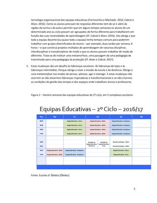 5
tecnologia organizacional das equipas educativas (Formosinho e Machado: 2016; Cabral e
Alves: 2016). Como os alunos precisam de respostas diferentes tem de se ir além da
rigidez da turma e da aula e permitir que em alguns tempos semanais os alunos de um
determinado ano ou ciclo possam ser agrupados de forma diferente para trabalharem em
função das suas necessidades de aprendizagem (Cf. Cabral e Alves: 2016). Isto obriga a que
toda a equipa docente (ou quase toda a equipa) tenha tempos comuns para poderem
trabalhar com grupos diversificados de alunos – por exemplo, duas tardes por semana, 6
horas – e que construa projetos múltiplos de aprendizagem de natureza disciplinar,
interdisciplinar e transdisciplinar de modo a que os alunos possam trabalhar de modo de
diferente. Trata-se de instituir uma metamorfose, uma passagem de uma pedagogia de
transmissão para uma pedagogia da produção (Cf. Alves e Cabral: 2017).
5. Estas mudanças são um desafio às lideranças escolares. Às lideranças de topo e às
lideranças intermédias. Porque obriga a rever a missão da escola e da docência. Obriga a
uma metamorfose nos modos de pensar, planear, agir e interagir. E estas mudanças não
ocorrem se não ativarmos lideranças inspiradoras e transformacionais e se não criarmos
as condições de gestão dos tempos e dos espaços onde trabalham alunos e professores.
Figura 1 – Horário semanal das equipas educativas do 2º ciclo, em 3 complexos escolares
Fonte: Escolas d’ Óbidos [Óbidos]
 