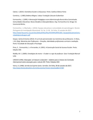 7
Cabral, I. (2014). Gramática Escolar e (In)sucesso. Porto: Católica Editora Porto
Coménio, J. (1985) Didática Magna. Lisboa: Fundação Calouste Gulbenkian
Formosinho, J. (1999). A Renovação Pedagógica numa Administração Burocrática Centralizada.
Comunidades Educativas: Novos Desafios à Educação Básica. Org. Formosinho et al. Braga: Ed.
Livraria do Minho.
Formosinho, J. e Machado, J. (2016). Equipas educativas e comunidades de aprendizagem. Revista
Portuguesa de Investigação Educacional. 16. Pp. 11-30. Em linha, 31 outubro de 2017.
http://www.fep.porto.ucp.pt/sites/default/files/files/FEP/RPIE/RPIE1601_EquipasEducativasComu
nidadeAprendizagem.pdf
Gaspar, Santos & Santos (2013). O currículo percecionado nas memórias dos professores. In Alves,
J. M. (Org). Memórias dos Professores – Emoções, identidades profissionais currículo e avaliação.
Porto: Faculdade de Educação e Psicologia
Pires, E. , Formosinho, J. e Fernandes, A. (1991). A Construção Social do Sucesso Escolar. Porto:
Edições ASA
Roldão, M. C. (2009). Estratégias de ensino – O saber e o agir do professor. Gaia: Fundação Manuel
Leão
UNESCO (1996). Educação: um tesouro a descobrir - relatório para a Unesco da Comissão
Internacional sobre educação para o século XXI. Porto: Edições ASA
Vieira, A. (1998). Sermão do Espírito Santo. Sermões. Em linha, 30 de outubro de 2017.
http://www.literaturabrasileira.ufsc.br/documentos/?action=download&id=37387
 