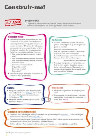 12
PROJETOS
8.º
ANO
©
RAIZ
EDITORA
Projetos interdisciplinares | 8.º ano
Construir-me!
8.o ano Produto final
 
Organização de uma série de palestras sobre o tema «Ser adolescente»
no âmbito da criação de um puzzle gigante do corpo humano.
Português
	
Analisar e debater o poema, em conver-
gência com a lógica de que a imagem cor-
poral se constrói:
Estou aqui construindo o novo dia
com uma expressão tão branda e descuidada
que dir-se-ia não estar fazendo nada.
E, contudo, estou aqui construindo o novo dia.
Porque o dia constrói-se; não se espera.
António Gedeão in Máquina de Fogo
	
Promover e organizar um conjunto de pa-
lestras, com sessões de debate sobre o
tema: «Ser adolescente». Estas palestras
realizam-se após a criação do puzzle suge-
rido que induz a reflexão.
Educação Visual
	Desenhar o Homem de Vitrúvio numa folha
A4 e dividi-la nas partes consideradas ra-
zoáveis para formar um puzzle, traçando os
cortes com cores diferentes. Em oito dessas
peças escrever uma pergunta para autorre-
flexão que resultará das várias pesquisas
feitas nas restantes disciplinas. Exemplo:
	 –	
Que importância têm para mim os ami-
gos?
	 –	
Que importância tem para mim a família?
	 –	
Que importância tem para mim o amor?
	 –	
Como me vejo?
	 –	
Como me veem os outros?
	 –	
O que não quero?
	 –	
Onde me encaixo?
	 –	 Quem sou?
	
Decorar as peças do puzzle, escolhendo os
materiais mais apropriados.
História
	
Pesquisar e debater o ideal de beleza femi-
nino no Barroco e sua evolução até ao final
do século XIX. Apresentar as conclusões
no blogue de TIC.
	
Pesquisar sobre o Homem de Vitrúvio de
Leonardo da Vinci. 
Matemática
	
Pesquisar o significado de «proporção di-
vina».
	Criar o puzzle em tamanho real a partir do
desenho em formato A4 do Homem de Vi-
trúvio, feito em EV.
Cidadania e Desenvolvimento
	
Debater o tema da imagem do corpo perfeito – de que é exemplo a campanha 1 – versus a imagem
do corpo real – veiculada pela campanha 2.
	
Pesquisar sobre a morte de Eliana Ramos e Luisel Ramos, duas irmãs uruguaias, e relacionar a infor-
mação recolhida com o tema debatido, a anorexia nervosa.
	
Refletir sobre a influência dos media na autoimagem dos jovens e na noção de corpo ideal.
 