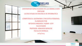 TREY
research
1
UNIVERSIDAD ESPECIALIZADA DE LAS AMERICA SEDE
EMPALME
LICENCIATURA EN DOCENCIA DE INFORMATICA
COMPETENCIA: AUTONOMIA E INICIATIVA PERSONAL
ELABORADO POR
BETZAIDA MIRANDA, YAZMIN LEVY
FACILITADOR
PROFESOR: ARMANDO BONICHE
FECHA DE ENTREGA
20/05/2023
 