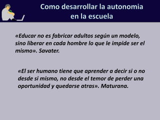 Como desarrollar la autonomiaen la escuela«Educar no es fabricar adultos según un modelo, sino liberar en cada hombre lo que le impide ser el mismo». Savater.«El ser humano tiene que aprender a decir si o no desde si mismo, no desde el temor de perder una oportunidad y quedarse atras». Maturana.