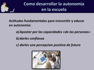 Como desarrollar la autonomiaen la escuelaActitudes fundamentales para transmitir y educar en autonomia:Apostar por las capacidades «de las personas»darles confianzadarles una percepcion positiva de futuro
