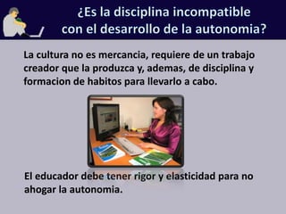 ¿Es la disciplina incompatiblecon el desarrollo de la autonomia?La cultura no es mercancia, requiere de un trabajo creador que la produzca y, ademas, de disciplina y formacion de habitos para llevarlo a cabo.El educador debe tener rigor y elasticidad para no ahogar la autonomia.