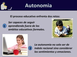 AutonomiaEl proceso educativo enfrenta dos retos:Ser capaces de seguir aprendiendo fuera de los ambitos educativos formales.1La autonomia no solo ser de indole racional sino considerar los sentimientos y emociones.2