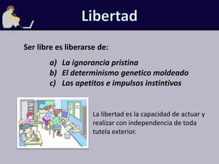 LibertadSer libre es liberarse de:La ignorancia pristinaEl determinismo genetico moldeadoLos apetitos e impulsos instintivosLa libertad es la capacidad de actuar y realizar con independencia de toda tutela exterior.
