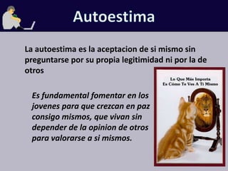 AutoestimaLa autoestima es la aceptacion de si mismo sin preguntarse por su propia legitimidad ni por la de otrosEs fundamental fomentar en los jovenes para que crezcan en paz consigo mismos, que vivan sin depender de la opinion de otros para valorarse a si mismos.