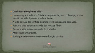  Qual nossa função na vida?
 Uma vez que a vida nos foi dada de presente, sem cobrança, nossa
missão na vida é passar a vida adiante.
 A vida passa a ter sentido quando retribuímos a ela com vida.
 Passar a vida adiante através dos nossos filhos.
 Passar a vida adiante através do trabalho.
 Através de um projeto.
 Tudo que crie um movimento em função da vida.
 