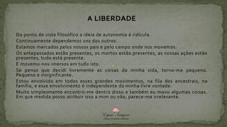 A LIBERDADE
Do ponto de vista filosófico a ideia de autonomia é ridícula.
Continuamente dependemos uns dos outros.
Estamos marcados pelos nossos pais e pelo campo onde nos movemos.
Os antepassados estão presentes, os mortos estão presentes, as nossas ações estão
presentes, tudo está presente.
E movemo-nos imersos em tudo isto.
Se penso que decidi livremente as coisas da minha vida, torno-me pequeno.
Pequeno e insignificante.
Estou envolvido em todos esses grandes movimentos, na fila dos ancestrais, na
família, e esse envolvimento é independente da minha livre vontade.
Muito simplesmente encontro-me dentro disso e também eu movo algumas coisas.
Em que medida posso atribuir isso a mim ou não, parece-me irrelevante.
 