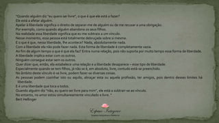 “Quando alguém diz “eu quero ser livre”, o que é que ele está a fazer?
Ele está a afetar alguém.
Apelar à liberdade significa o direito de separar-me de alguém ou de me recusar a uma obrigação.
Por exemplo, como quando alguém abandona os seus filhos.
Na realidade essa liberdade significa que eu me subtraio a um vínculo.
Nesse momento, essa pessoa está totalmente debruçada sobre si mesma.
E o que é que, nessa liberdade, lhe acontece? Nada, absolutamente nada.
Com a liberdade ela não pode fazer nada. Esta forma de liberdade é completamente vazia.
Ao fim de algum tempo o que é que ela faz? Entra numa relação, pois não suporta por muito tempo essa forma de liberdade.
A liberdade implica estar com os outros.
Ninguém consegue estar sem os outros.
Quer dizer que, então, ela estabelece uma relação e a liberdade desaparece – esse tipo de liberdade.
Especialmente quando se tem filhos, já não se é, em absoluto, livre, contudo está-se preenchido.
No âmbito deste vínculo é-se livre, podem fazer-se diversas coisas.
As pessoas podem cozinhar isto ou aquilo, abraçar esta ou aquela profissão, ter amigos, pois dentro desses limites há
liberdade.
E é uma liberdade que toca a todos.
Quando alguém diz “não, eu quero ser livre para mim”, ele está a subtrair-se ao vínculo.
No entanto, no amor estou simultaneamente vinculado e livre. “
Bert Hellinger
 