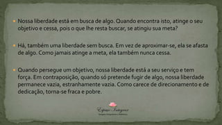 Nossa liberdade está em busca de algo. Quando encontra isto, atinge o seu
objetivo e cessa, pois o que lhe resta buscar, se atingiu sua meta?
 Há, também uma liberdade sem busca. Em vez de aproximar-se, ela se afasta
de algo. Como jamais atinge a meta, ela também nunca cessa.
 Quando persegue um objetivo, nossa liberdade está a seu serviço e tem
força. Em contraposição, quando só pretende fugir de algo, nossa liberdade
permanece vazia, estranhamente vazia. Como carece de direcionamento e de
dedicação, torna-se fraca e pobre.
 