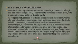  PAIS E FILHOS E A CONCORDÂNCIA
 Concordar com os pais exatamente como eles são, e diferenciar a função
dos pais no que tange a vida, ao sentimento de necessidade de afeto, este
é o primeiro movimento em direção à vida.
 As relações afetuosas são regadas de expectativas e muito comumente
vão além daquilo que as outras pessoas podem ou sabem nos dar. Cada
indivíduo traz consigo envolvimentos sistêmicos carentes de
compensação, e se olharmos para o pai ou a mãe que não consegue ser
efetuoso (a), podemos direcionar nosso olhar para mais atrás no seu
sistema e compreender que em algum momento em gerações passadas,
houve um movimento interrompido em relação a algum pai e filho, que
impede que o fluxo de amor entre estes descendentes possa acontecer
com alegria.
 