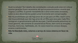  Qual é a solução? No trabalho das constelações a solução pode estar em colocar
quantas gerações forem necessárias até que se possa encontrar o evento que
originou o conflito. E quando reestabelecido o amor entre estes ancestrais,
todos os seus descendentes podem amar livremente sem compensações.
 Não há possibilidade que não haja amor de um pai para um filho. Assim como
não há possibilidade que não haja amor de um filho para seus pais. Cada filho
carrega em si geneticamente 50% de seus pais. Cientificamente possuímos no
nosso genoma, não somente as características físicas, bem como as emoções,
traumas, memorias, habilidades, etc. As vezes trazemos conosco desejos,
anseios e sentimentos.
 Não há liberdade nisto, estamos a serviço do nosso sistema em favor da
vida.
 