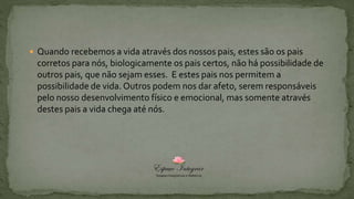  Quando recebemos a vida através dos nossos pais, estes são os pais
corretos para nós, biologicamente os pais certos, não há possibilidade de
outros pais, que não sejam esses. E estes pais nos permitem a
possibilidade de vida. Outros podem nos dar afeto, serem responsáveis
pelo nosso desenvolvimento físico e emocional, mas somente através
destes pais a vida chega até nós.
 