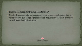  Qual nosso lugar dentro da nossa família?
 Diante de nossos pais, somos pequenos, e temos uma hierarquia a ser
respeitada no que tange a precedências daqueles que vieram primeiro
também no círculo dos irmãos.
 