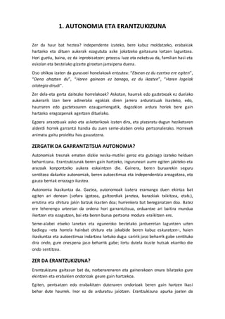 1. AUTONOMIA ETA ERANTZUKIZUNA
Zer da haur bat heztea? Independente izateko, bere kabuz moldatzeko, erabakiak
hartzeko eta dituen aukerak ezagututa aske jokatzeko gaitasuna lortzen laguntzea.
Hori guztia, baina, ez da inprobisatzen: prozesu luze eta neketsua da, familian hasi eta
eskolan eta bestelako gizarte giroetan jarraipena duena.
Oso ohikoa izaten da gurasoei honelakoak entzutea: “Etxean ez du ezertxo ere egiten”,
“Dena ahazten du”, “Haren gainean ez banago, ez du ikasten”, “Haren logelak
oilategia dirudi”.
Zer dela-eta gerta daitezke horrelakoak? Askotan, haurrak edo gaztetxoak ez duelako
aukerarik izan bere adinerako egokiak diren jarrera arduratsuak ikasteko, edo,
haurraren edo gaztetxoaren ezaugarriengatik, dagozkion ardura horiek bere gain
hartzeko eragozpenak agertzen dituelako.
Egoera arazotsuak asko eta askotarikoak izaten dira, eta plazaratu dugun heziketaren
alderdi horrek garrantzi handia du zuen seme-alaben oreka pertsonalerako. Horrexek
animatu gaitu proiektu hau gauzatzera.
ZERGATIK DA GARRANTZITSUA AUTONOMIA?
Autonomiak tresnak ematen dizkie neska-mutilei geroz eta gutxiago izateko helduen
beharrizana. Erantzukizunak beren gain hartzeko, inguruneari aurre egiten jakiteko eta
arazoak konpontzeko aukera eskaintzen die. Gainera, beren buruarekin seguru
sentitzea dakarkie autonomiak, beren autoestimua eta independentzia areagotzea, eta
gauza berriak errazago ikastea.
Autonomia ikaskuntza da. Gaztea, autonomoak izatera eramango duen ekintza bat
egiten ari denean (sofara igotzea, galtzerdiak janztea, barazkiak txikitzea, etab.),
errutina eta ohitura jakin batzuk ikasten doa; hurrenkera bat bereganatzen doa. Batez
ere lehenengo urteetan da ordena hori garrantzitsua, orduantxe ari baitira mundua
ikertzen eta ezagutzen, bai eta beren burua pertsona modura eraikitzen ere.
Seme-alabei etxeko lanetan eta eguneroko bestelako jardueretan laguntzen uzten
badiegu –eta horrela hainbat ohitura eta jokabide beren kabuz eskuratzen–, haien
ikaskuntza eta autoestimua indartzea lortuko dugu: saririk jaso beharrik gabe sentituko
dira ondo, gure onespena jaso beharrik gabe; lortu dutela ikuste hutsak ekarriko die
ondo sentitzea.
ZER DA ERANTZUKIZUNA?
Erantzukizuna gaitasun bat da, norberarenaren eta gainerakoen onura bilatzeko gure
ekintzen eta erabakien ondorioak geure gain hartzekoa.
Egiten, pentsatzen edo erabakitzen dutenaren ondorioak beren gain hartzen ikasi
behar dute haurrek. Inor ez da arduratsu jaiotzen. Erantzukizuna apurka joaten da
 