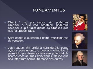  Chaui: “ se, por vezes, não podemos
escolher o que nos acontece, podemos
escolher o que fazer diante da situação que
nos foi apresentada.
 Kant aceita a autonomia como manifestação
da vontade.
 John Stuart Mill preferia considerá-la como
ação e pensamento, e que aos cidadãos é
permitido que desenvolvam seu potencial de
acordo com as suas convicções, desde que
não interfiram com a liberdade dos outros.
 