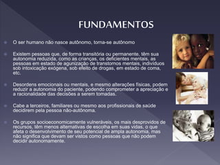  O ser humano não nasce autônomo, torna-se autônomo
 Existem pessoas que, de forma transitória ou permanente, têm sua
autonomia reduzida, como as crianças, os deficientes mentais, as
pessoas em estado de agunização de transtornos mentais, indivíduos
sob intoxicação exógena, sob efeito de drogas, em estado de coma,
etc.
 Desordens emocionais ou mentais, e mesmo alterações físicas, podem
reduzir a autonomia do paciente, podendo comprometer a apreciação e
a racionalidade das decisões a serem tomadas.
 Cabe a terceiros, familiares ou mesmo aos profissionais de saúde
decidirem pela pessoa não-autônoma.
 Os grupos socioeconomicamente vulneráveis, os mais desprovidos de
recursos, têm menos alternativas de escolha em suas vidas, o que
afeta o desenvolvimento de seu potencial de ampla autonomia, mas
não significa que devam ser vistos como pessoas que não podem
decidir autonomamente.
 