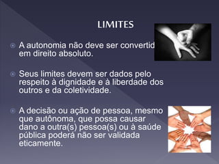  A autonomia não deve ser convertida
em direito absoluto.
 Seus limites devem ser dados pelo
respeito à dignidade e à liberdade dos
outros e da coletividade.
 A decisão ou ação de pessoa, mesmo
que autônoma, que possa causar
dano a outra(s) pessoa(s) ou à saúde
pública poderá não ser validada
eticamente.
 