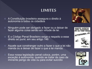  A Constituição brasileira assegura o direito à
autonomia a todos os cidadãos
 Ninguém pode ser obrigado a fazer ou a deixar de
fazer alguma coisa senão em virtude de lei.
 E o Código Penal Brasileiro exige o respeito a esse
direito ao punir, em seu artigo 146
 Aquele que constranger outro a fazer o que a lei não
manda ou a deixar de fazer o que a lei manda.
 Essa nossa legislação penal coloca, porém, uma
exceção à autonomia: quando se tratar de caso de
iminente perigo de vida ou para evitar suicídio
 