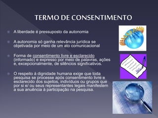  A liberdade é pressuposto da autonomia
 A autonomia só ganha relevância jurídica se
objetivada por meio de um ato comunicacional
 Forma de consentimento livre e esclarecido
(informado) e expresso por meio de palavras, ações
e, excepcionalmente, de silêncios significativos.
 O respeito à dignidade humana exige que toda
pesquisa se processe após consentimento livre e
esclarecido dos sujeitos, indivíduos ou grupos que
por si e/ ou seus representantes legais manifestem
a sua anuência à participação na pesquisa.
 