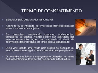  Elaborado pelo pesquisador responsável
 Assinado ou identificado por impressão dactiloscópica por
todos e cada um dos sujeitos.
 Em pesquisas envolvendo crianças, adolescentes,
portadores de doença mental devem ser assinados por
seus representantes legais, sem suspensão do direito de
informação dos indivíduos, no limite de sua capacidade.
 Duas vias: sendo uma retida pelo sujeito da pesquisa ou
seu representante legal e uma arquivada pelo pesquisador.
 O tamanho das letras e espaçamento utilizados no termo
de Consentimento deve ser tal que permita a fácil leitura.
 