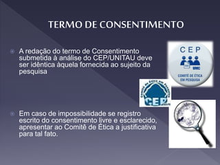  A redação do termo de Consentimento
submetida à análise do CEP/UNITAU deve
ser idêntica àquela fornecida ao sujeito da
pesquisa
 Em caso de impossibilidade se registro
escrito do consentimento livre e esclarecido,
apresentar ao Comitê de Ética a justificativa
para tal fato.
 