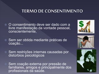  O consentimento deve ser dado com a
livre manifestação da vontade pessoal,
conscientemente,
 Sem ser obtida mediante práticas de
coação...
 Sem restrições internas causadas por
distúrbios psicológicos
 Sem coação externa por pressão de
familiares, amigos e principalmente dos
profissionais da saúde.
 