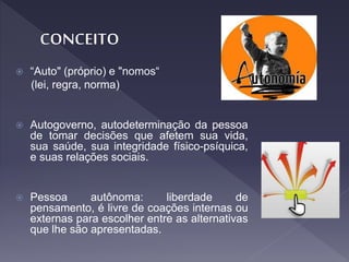  “Auto" (próprio) e "nomos“
(lei, regra, norma)
 Autogoverno, autodeterminação da pessoa
de tomar decisões que afetem sua vida,
sua saúde, sua integridade físico-psíquica,
e suas relações sociais.
 Pessoa autônoma: liberdade de
pensamento, é livre de coações internas ou
externas para escolher entre as alternativas
que lhe são apresentadas.
 