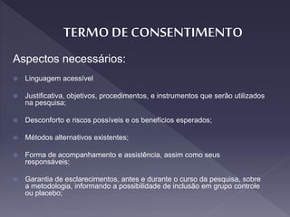 Aspectos necessários:
 Linguagem acessível
 Justificativa, objetivos, procedimentos, e instrumentos que serão utilizados
na pesquisa;
 Desconforto e riscos possíveis e os benefícios esperados;
 Métodos alternativos existentes;
 Forma de acompanhamento e assistência, assim como seus
responsáveis;
 Garantia de esclarecimentos, antes e durante o curso da pesquisa, sobre
a metodologia, informando a possibilidade de inclusão em grupo controle
ou placebo;
 