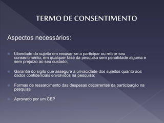 Aspectos necessários:
 Liberdade do sujeito em recusar-se a participar ou retirar seu
consentimento, em qualquer fase da pesquisa sem penalidade alguma e
sem prejuízo ao seu cuidado;
 Garantia do sigilo que assegure a privacidade dos sujeitos quanto aos
dados confidenciais envolvidos na pesquisa;
 Formas de ressarcimento das despesas decorrentes da participação na
pesquisa
 Aprovado por um CEP
 