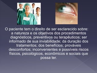 O paciente tem o direito de ser esclarecido sobre:
a natureza e os objetivos dos procedimentos
diagnósticos, preventivos ou terapêuticos; ser
informado de sua inviabilidade; da duração dos
tratamentos; dos benefícios; prováveis
desconfortos; inconvenientes e possíveis riscos
físicos, psicológicos, econômicos e sociais que
possa ter.
 
