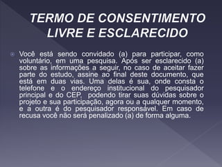  Você está sendo convidado (a) para participar, como
voluntário, em uma pesquisa. Após ser esclarecido (a)
sobre as informações a seguir, no caso de aceitar fazer
parte do estudo, assine ao final deste documento, que
está em duas vias. Uma delas é sua, onde consta o
telefone e o endereço institucional do pesquisador
principal e do CEP, podendo tirar suas dúvidas sobre o
projeto e sua participação, agora ou a qualquer momento,
e a outra é do pesquisador responsável. Em caso de
recusa você não será penalizado (a) de forma alguma.
 