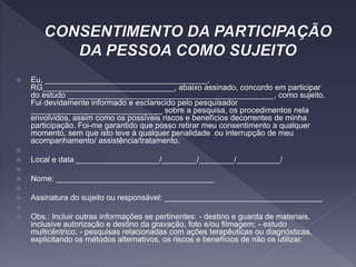  Eu, _____________________________________,
RG______________________________, abaixo assinado, concordo em participar
do estudo _______________________________________________, como sujeito.
Fui devidamente informado e esclarecido pelo pesquisador
______________________________ sobre a pesquisa, os procedimentos nela
envolvidos, assim como os possíveis riscos e benefícios decorrentes de minha
participação. Foi-me garantido que posso retirar meu consentimento a qualquer
momento, sem que isto leve à qualquer penalidade ou interrupção de meu
acompanhamento/ assistência/tratamento.

 Local e data ___________________/________/________/__________/

 Nome: ____________________________________

 Assinatura do sujeito ou responsável: ____________________________________

 Obs.: Incluir outras informações se pertinentes: - destino e guarda de materiais,
inclusive autorização e destino da gravação, foto e/ou filmagem; - estudo
multicêntrico; - pesquisas relacionadas com ações terapêuticas ou diagnósticas,
explicitando os métodos alternativos, os riscos e benefícios de não os utilizar.
 