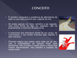  É também necessária a existência de alternativas de
ação ou que seja possível que o agente as crie.
 Se existe apenas um único caminho a ser seguido,
uma única forma de algo ser realizado, não há
propriamente o exercício da autonomia.
 A autonomia dos indivíduos diante do seu grupo, da
comunidade, e dos limites impostos pelo sagrado e
pela natureza.
 Fórmula mágica que acena, para cada um de nós,
com a possibilidade de sermos livres para
decidirmos, não só sobre o nosso futuro, o futuro dos
nossos descendentes, mas também a respeito de
nossa morte.
 