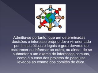 Admitiu-se portanto, que em determinadas
decisões o interesse próprio deve vir orientado
por limites éticos e legais e gera deveres de
esclarecer ou informar ao outro, ou ainda, de se
submeter a um exame de interesses comuns,
como é o caso dos projetos de pesquisa
levados ao exame dos comitês de ética.
 