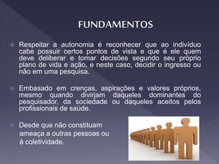  Respeitar a autonomia é reconhecer que ao indivíduo
cabe possuir certos pontos de vista e que é ele quem
deve deliberar e tomar decisões segundo seu próprio
plano de vida e ação, e neste caso, decidir o ingresso ou
não em uma pesquisa.
 Embasado em crenças, aspirações e valores próprios,
mesmo quando divirjam daqueles dominantes do
pesquisador, da sociedade ou daqueles aceitos pelos
profissionais de saúde.
 Desde que não constituam
ameaça a outras pessoas ou
à coletividade.
 