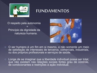 O respeito pela autonomia
=
Princípio da dignidade da
natureza humana.
 O ser humano é um fim em si mesmo, e não somente um meio
de satisfação de interesses de terceiros, comerciais, industriais,
ou dos próprios profissionais e serviços de saúde.
 Longe de se imaginar que a liberdade individual possa ser total,
que não existam nas relações sociais fortes grau de controle,
de condicionantes e restrições à ação individual.
 