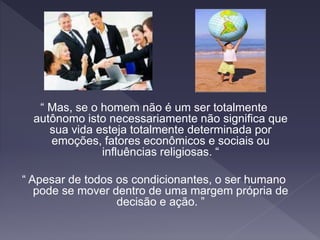 “ Mas, se o homem não é um ser totalmente
autônomo isto necessariamente não significa que
sua vida esteja totalmente determinada por
emoções, fatores econômicos e sociais ou
influências religiosas. “
“ Apesar de todos os condicionantes, o ser humano
pode se mover dentro de uma margem própria de
decisão e ação. ”
 