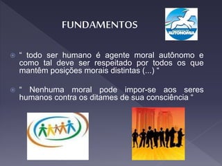  “ todo ser humano é agente moral autônomo e
como tal deve ser respeitado por todos os que
mantêm posições morais distintas (...) “
 “ Nenhuma moral pode impor-se aos seres
humanos contra os ditames de sua consciência “
 