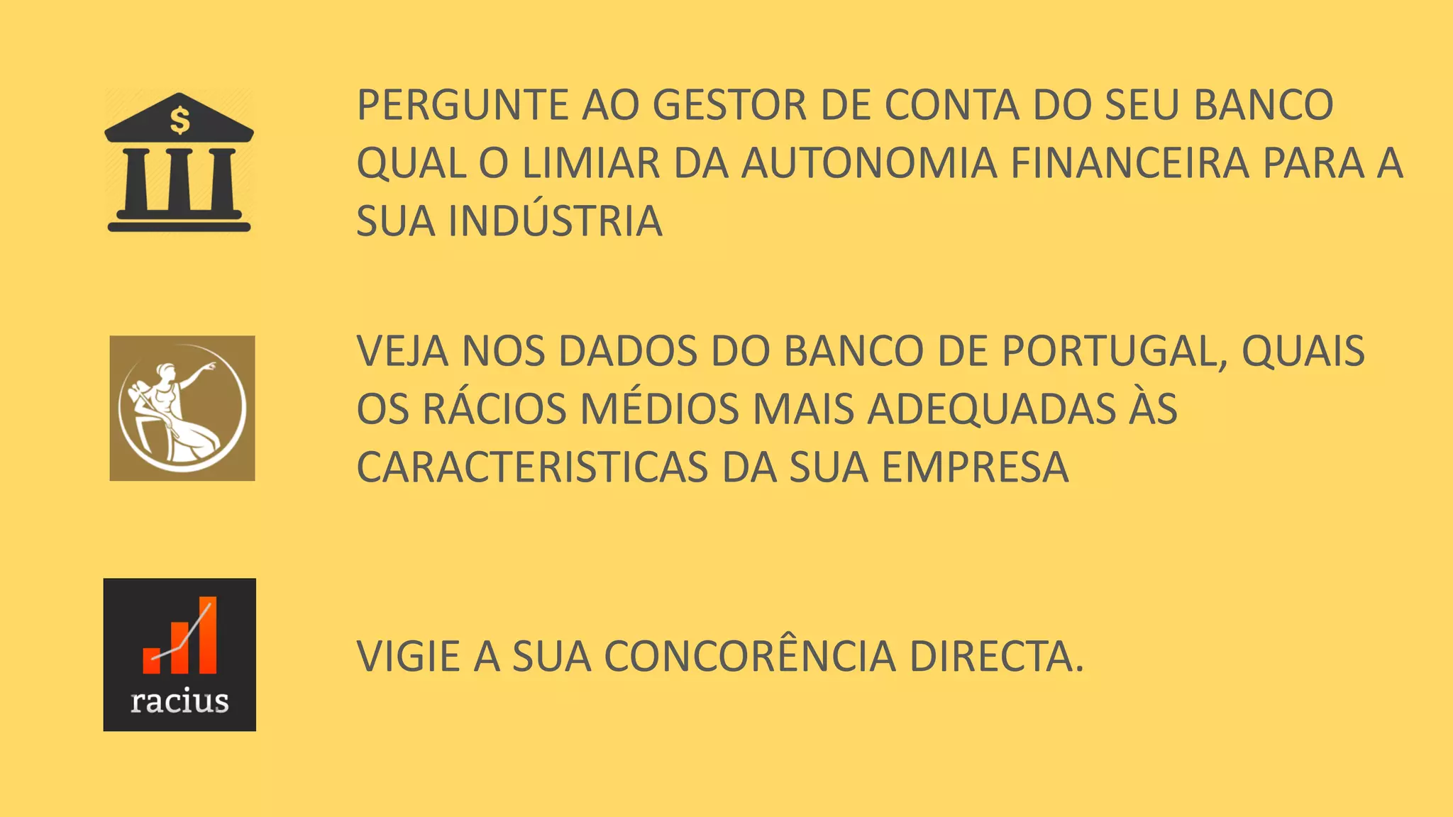 PERGUNTE AO GESTOR DE CONTA DO SEU BANCO
QUAL O LIMIAR DA AUTONOMIA FINANCEIRA PARA A
SUA INDÚSTRIA
VEJA NOS DADOS DO BANCO DE PORTUGAL, QUAIS
OS RÁCIOS MÉDIOS MAIS ADEQUADAS ÀS
CARACTERISTICAS DA SUA EMPRESA
VIGIE A SUA CONCORÊNCIA DIRECTA.
 