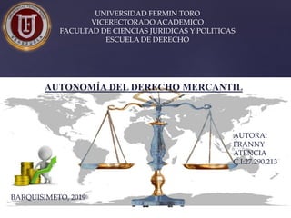 UNIVERSIDAD FERMIN TORO
VICERECTORADO ACADEMICO
FACULTAD DE CIENCIAS JURIDICAS Y POLITICAS
ESCUELA DE DERECHO
AUTORA:
FRANNY
ATENCIA
C.I:27.290.213
BARQUISIMETO, 2019
AUTONOMÍA DEL DERECHO MERCANTIL
 