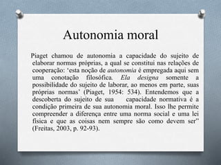 Autonomia moral
Piaget chamou de autonomia a capacidade do sujeito de
elaborar normas próprias, a qual se constitui nas relações de
cooperação: ‘esta noção de autonomia é empregada aqui sem
uma conotação filosófica. Ela designa somente a
possibilidade do sujeito de laborar, ao menos em parte, suas
próprias normas’ (Piaget, 1954: 534). Entendemos que a
descoberta do sujeito de sua capacidade normativa é a
condição primeira de sua autonomia moral. Isso lhe permite
compreender a diferença entre uma norma social e uma lei
física e que as coisas nem sempre são como devem ser”
(Freitas, 2003, p. 92-93).
 