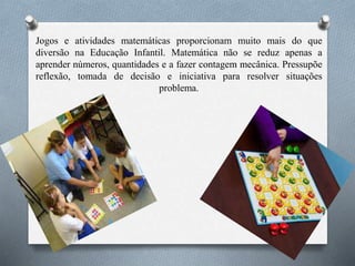 Jogos e atividades matemáticas proporcionam muito mais do que
diversão na Educação Infantil. Matemática não se reduz apenas a
aprender números, quantidades e a fazer contagem mecânica. Pressupõe
reflexão, tomada de decisão e iniciativa para resolver situações
problema.
 