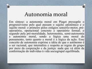 Autonomia moral
Em síntese: a autonomia moral em Piaget pressupõe o
progressivismo pelo qual passam o sujeito epistêmico e o
sujeito moral: o primeiro pelos estágios sensório-motor, pré-
operatório, operacional concreto e operatório formal; o
segundo pela pré-moralidade, heteronomia, semi-autonomia
e autonomia moral, sendo a lógica uma moral do
pensamento, tanto quanto a moral é a lógica da ação. Esse
conceito de autonomia exprime a idéia de que o autônomo é
o ser racional, que internaliza e respeita as regras do grupo
por meio da cooperação e da justiça: nada que vá além da
conformação do indivíduo à vida sociogrupal equilibrada.
 